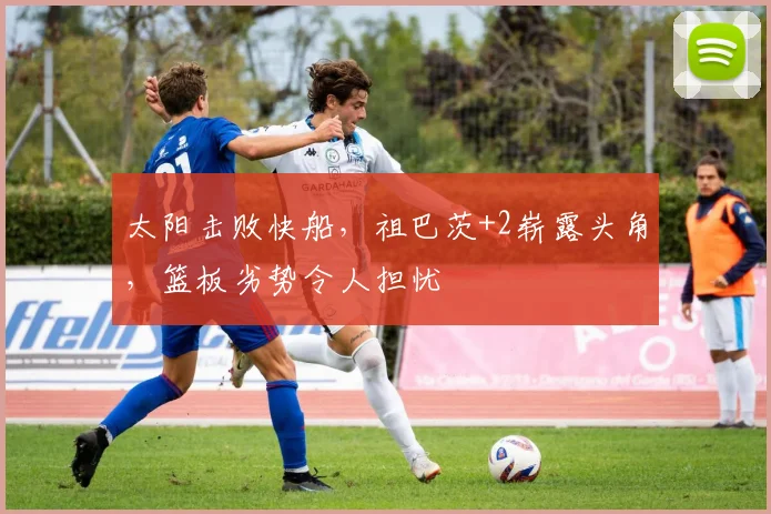太阳击败快船，祖巴茨+2崭露头角，篮板劣势令人担忧
