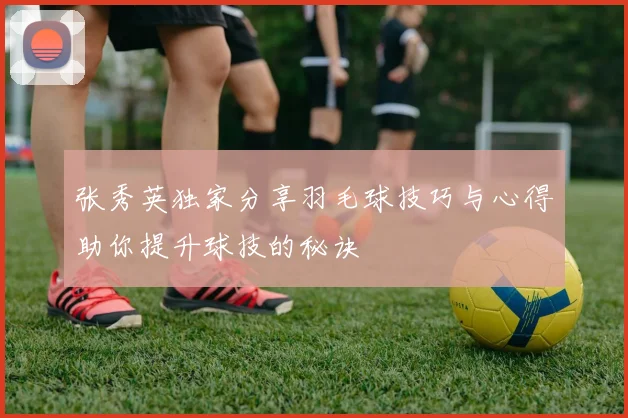 张秀英独家分享羽毛球技巧与心得助你提升球技的秘诀