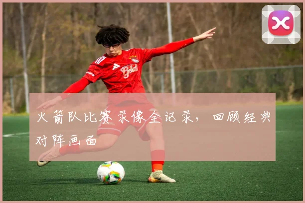 火箭队比赛录像全记录，回顾经典对阵画面