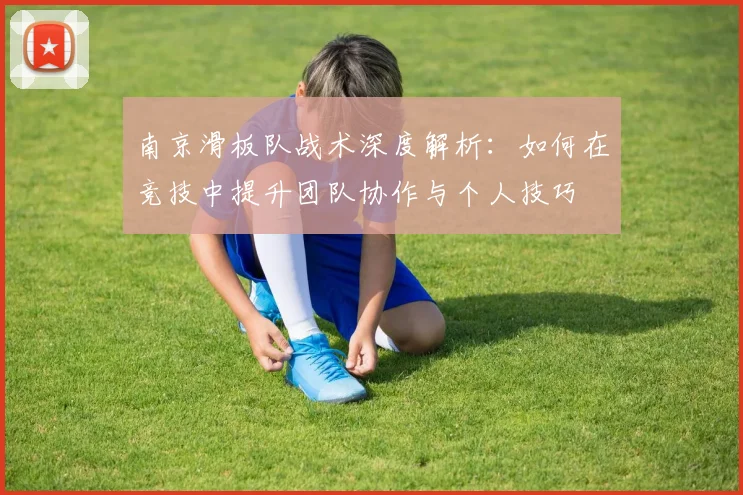南京滑板队战术深度解析：如何在竞技中提升团队协作与个人技巧