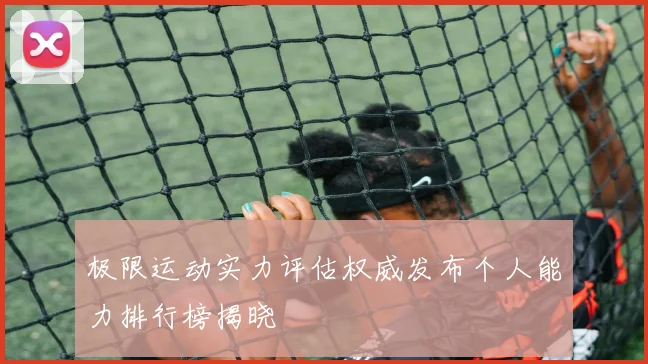 极限运动实力评估权威发布个人能力排行榜揭晓