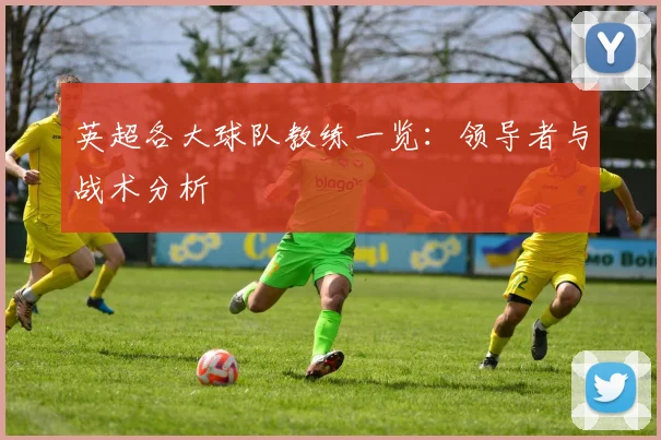 英超各大球队教练一览：领导者与战术分析