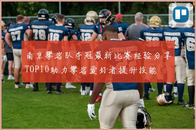 南京攀岩队夺冠最新比赛经验分享TOP10助力攀岩爱好者提升技能